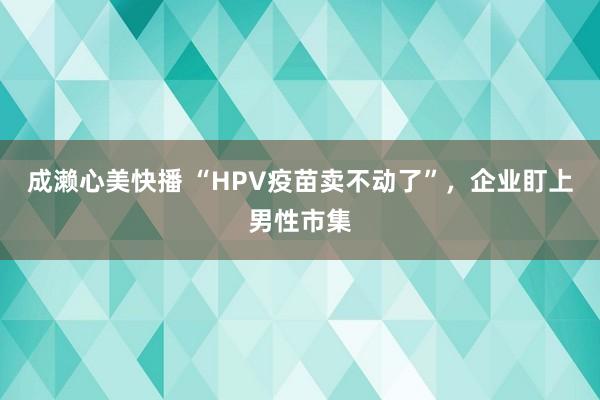 成濑心美快播 “HPV疫苗卖不动了”，企业盯上男性市集