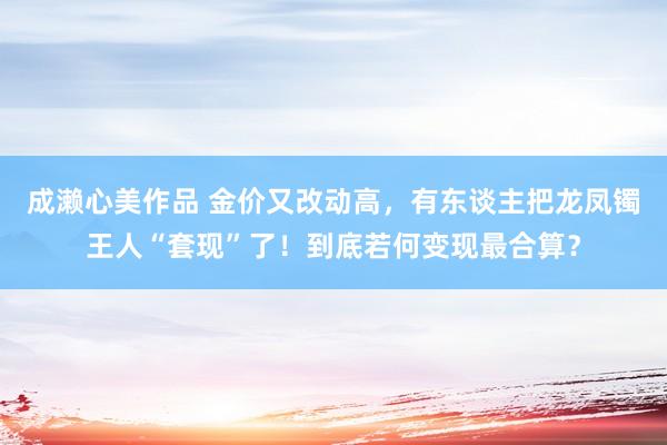 成濑心美作品 金价又改动高，有东谈主把龙凤镯王人“套现”了！到底若何变现最合算？