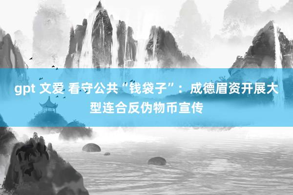 gpt 文爱 看守公共“钱袋子”：成德眉资开展大型连合反伪物币宣传