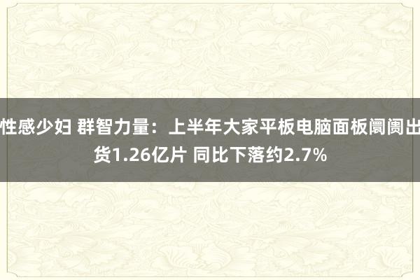 性感少妇 群智力量：上半年大家平板电脑面板阛阓出货1.26亿片 同比下落约2.7%