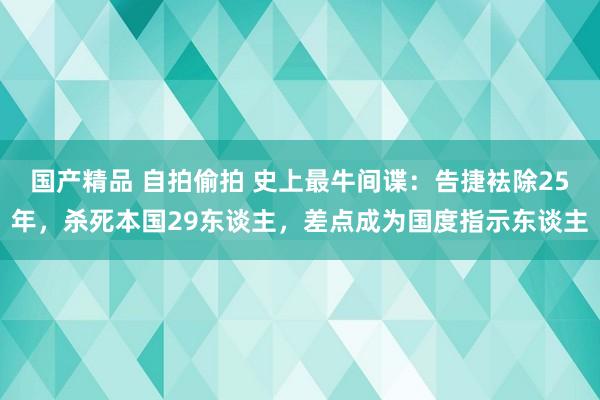 国产精品 自拍偷拍 史上最牛间谍：告捷袪除25年，杀死本国29东谈主，差点成为国度指示东谈主