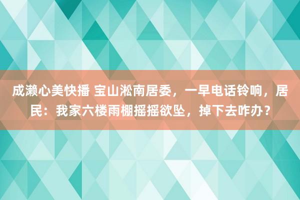 成濑心美快播 宝山淞南居委，一早电话铃响，居民：我家六楼雨棚摇摇欲坠，掉下去咋办？