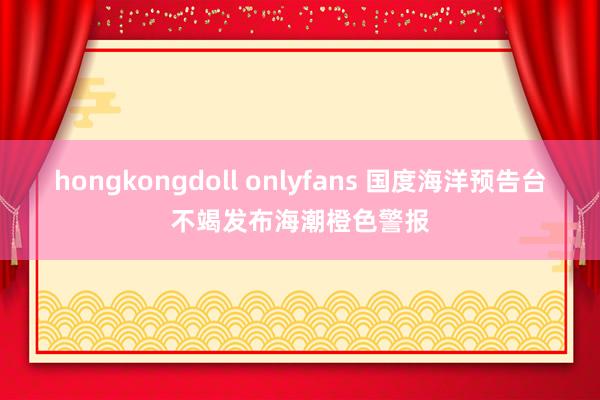 hongkongdoll onlyfans 国度海洋预告台不竭发布海潮橙色警报