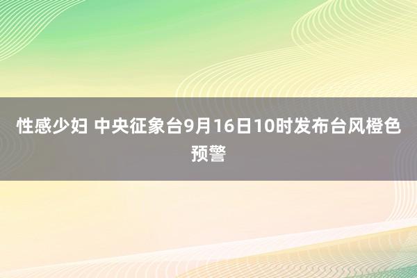 性感少妇 中央征象台9月16日10时发布台风橙色预警