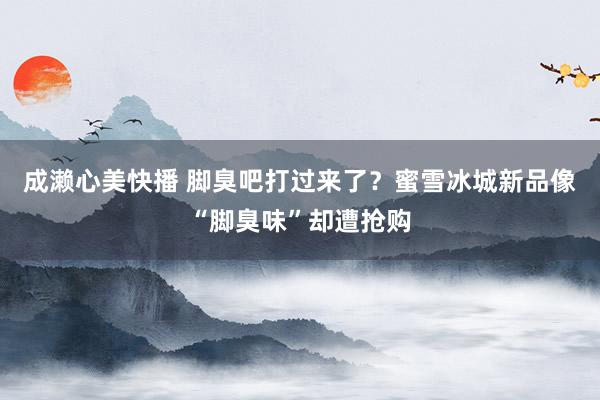 成濑心美快播 脚臭吧打过来了？蜜雪冰城新品像“脚臭味”却遭抢购