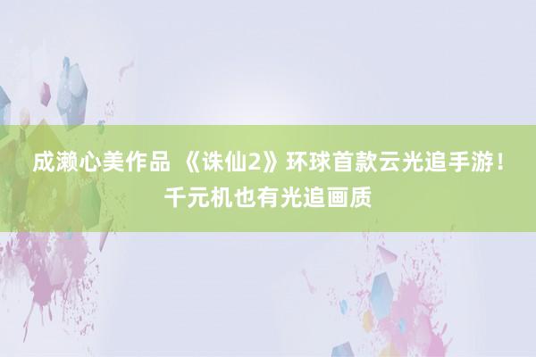 成濑心美作品 《诛仙2》环球首款云光追手游！千元机也有光追画质