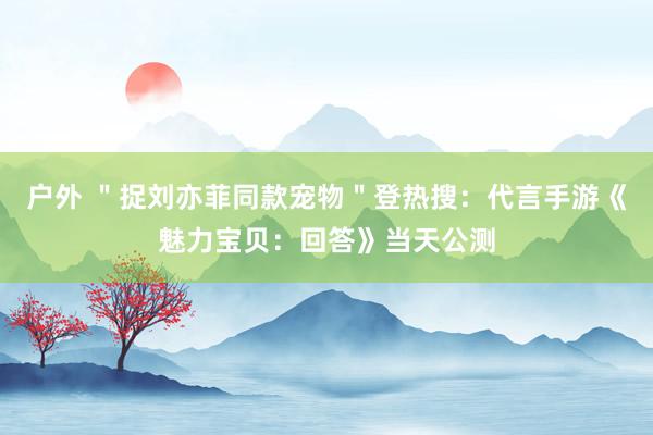 户外 ＂捉刘亦菲同款宠物＂登热搜：代言手游《魅力宝贝：回答》当天公测