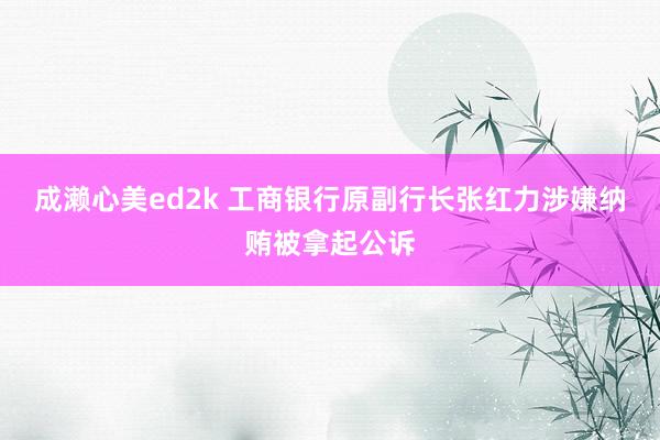 成濑心美ed2k 工商银行原副行长张红力涉嫌纳贿被拿起公诉