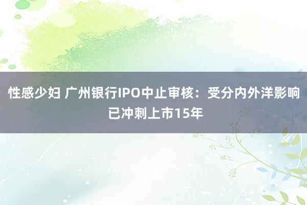 性感少妇 广州银行IPO中止审核：受分内外洋影响 已冲刺上市15年