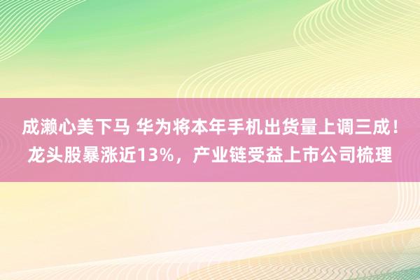 成濑心美下马 华为将本年手机出货量上调三成！龙头股暴涨近13%，产业链受益上市公司梳理