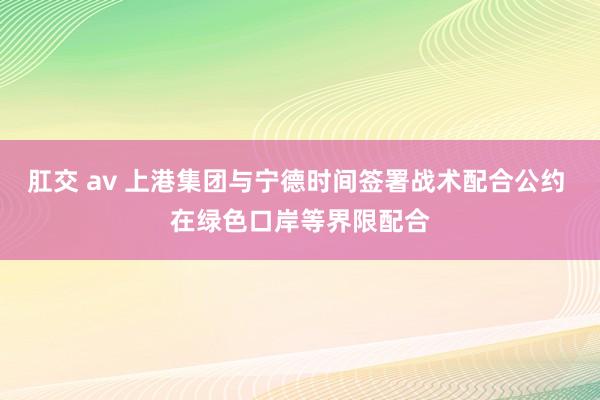 肛交 av 上港集团与宁德时间签署战术配合公约 在绿色口岸等界限配合