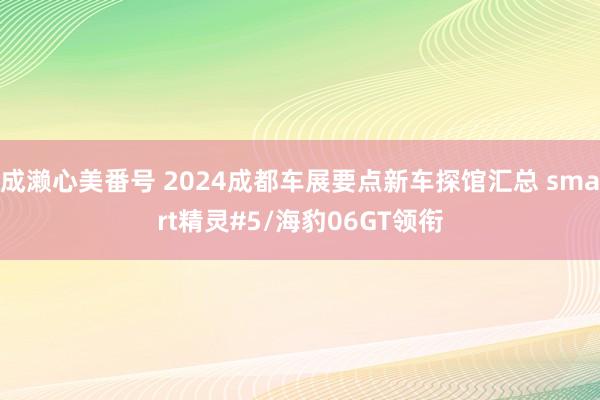 成濑心美番号 2024成都车展要点新车探馆汇总 smart精灵#5/海豹06GT领衔