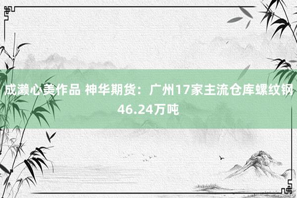 成濑心美作品 神华期货：广州17家主流仓库螺纹钢46.24万吨