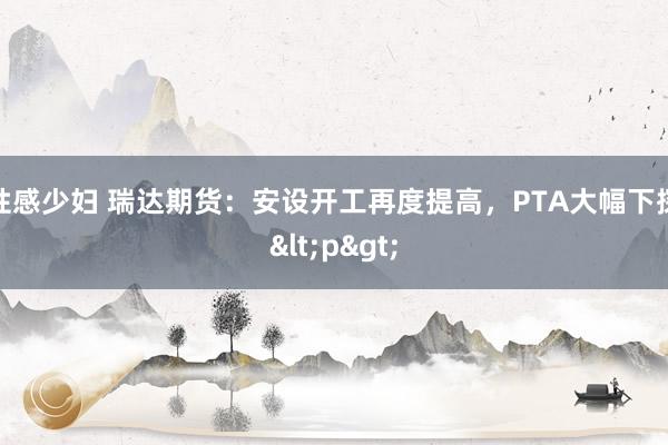 性感少妇 瑞达期货：安设开工再度提高，PTA大幅下探<p>