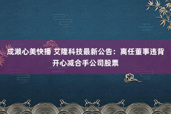 成濑心美快播 艾隆科技最新公告：离任董事违背开心减合手公司股票