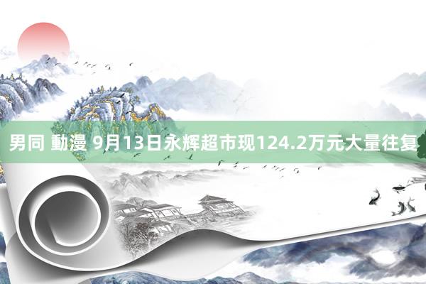 男同 動漫 9月13日永辉超市现124.2万元大量往复