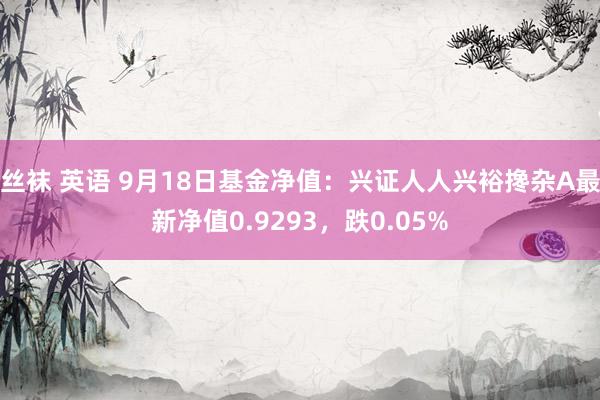 丝袜 英语 9月18日基金净值：兴证人人兴裕搀杂A最新净值0.9293，跌0.05%