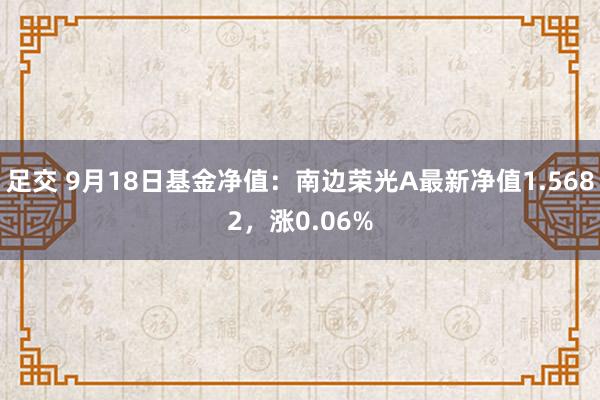 足交 9月18日基金净值：南边荣光A最新净值1.5682，涨0.06%