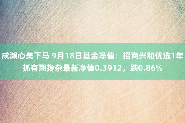 成濑心美下马 9月18日基金净值：招商兴和优选1年抓有期搀杂最新净值0.3912，跌0.86%