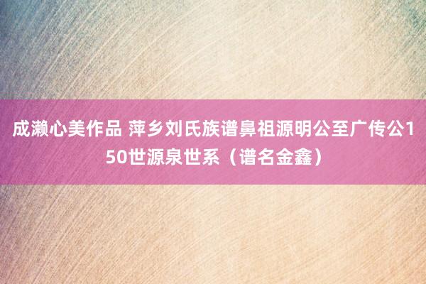 成濑心美作品 萍乡刘氏族谱鼻祖源明公至广传公150世源泉世系（谱名金鑫）