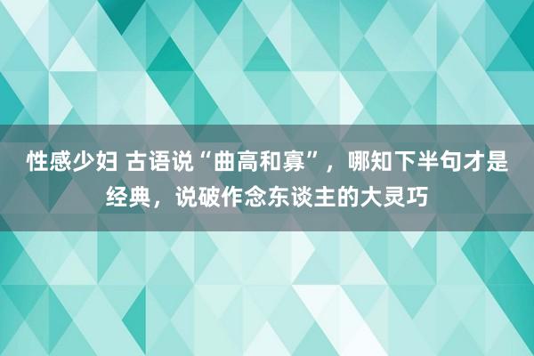 性感少妇 古语说“曲高和寡”，哪知下半句才是经典，说破作念东谈主的大灵巧