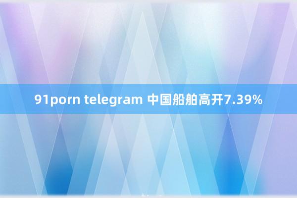 91porn telegram 中国船舶高开7.39%