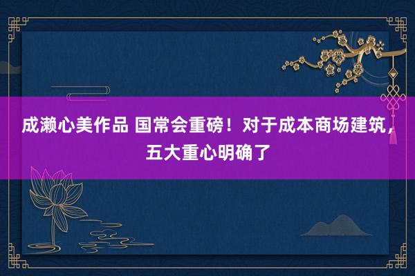 成濑心美作品 国常会重磅！对于成本商场建筑，五大重心明确了