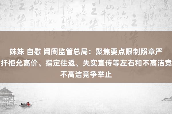 妹妹 自慰 阛阓监管总局：聚焦要点限制照章严厉打击扞拒允高价、指定往返、失实宣传等左右和不高洁竞争举止