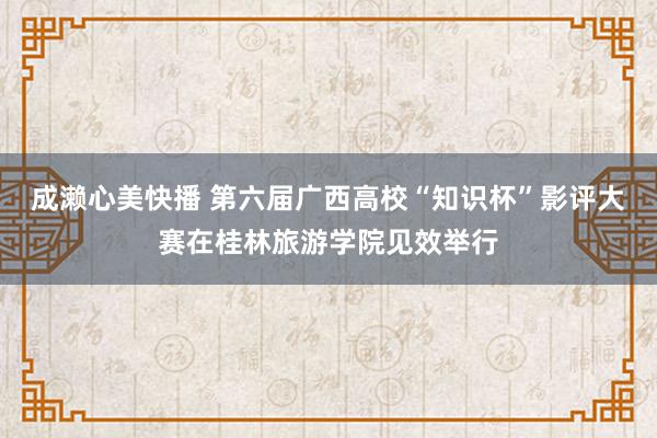 成濑心美快播 第六届广西高校“知识杯”影评大赛在桂林旅游学院见效举行