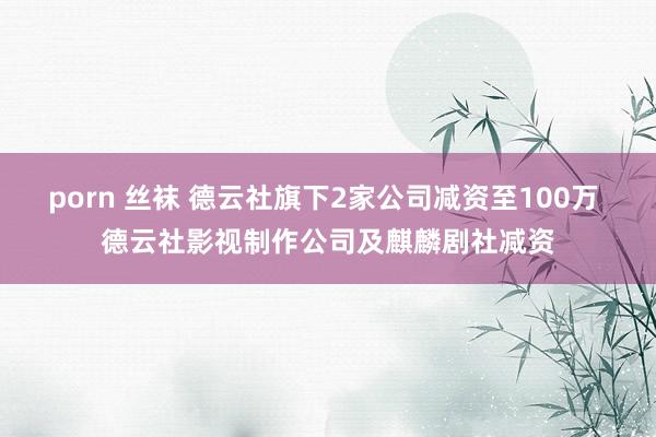 porn 丝袜 德云社旗下2家公司减资至100万 德云社影视制作公司及麒麟剧社减资