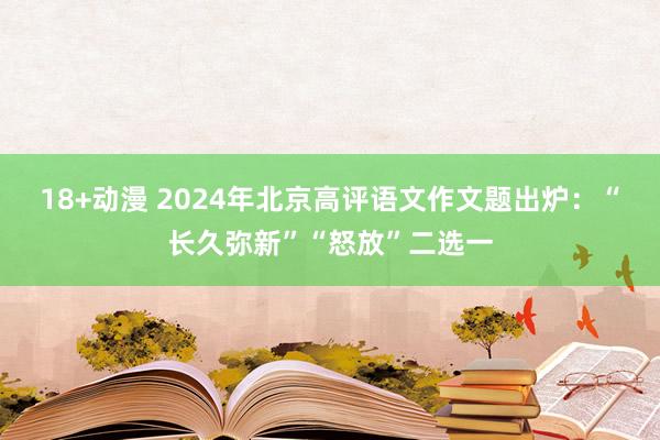 18+动漫 2024年北京高评语文作文题出炉：“长久弥新”“怒放”二选一