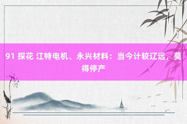 91 探花 江特电机、永兴材料：当今计较辽远，莫得停产