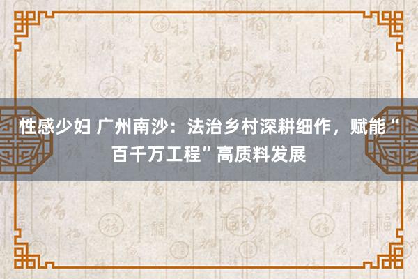 性感少妇 广州南沙：法治乡村深耕细作，赋能“百千万工程”高质料发展