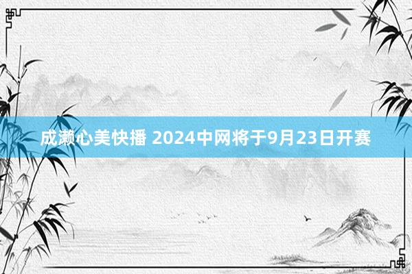 成濑心美快播 2024中网将于9月23日开赛