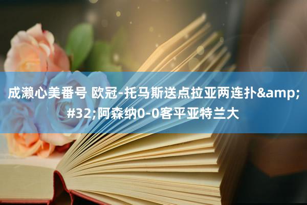 成濑心美番号 欧冠-托马斯送点拉亚两连扑&#32;阿森纳0-0客平亚特兰大