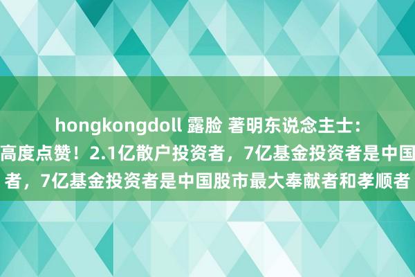 hongkongdoll 露脸 著明东说念主士：春节前分成温文散户值得高度点赞！2.1亿散户投资者，7亿基金投资者是中国股市最大奉献者和孝顺者