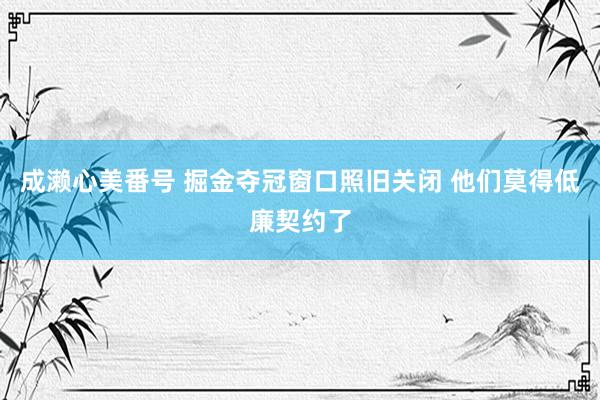 成濑心美番号 掘金夺冠窗口照旧关闭 他们莫得低廉契约了