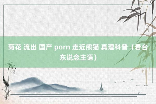 菊花 流出 国产 porn 走近熊猫 真理科普（看台东说念主语）