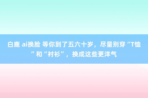 白鹿 ai换脸 等你到了五六十岁，尽量别穿“T恤”和“衬衫”，换成这些更洋气