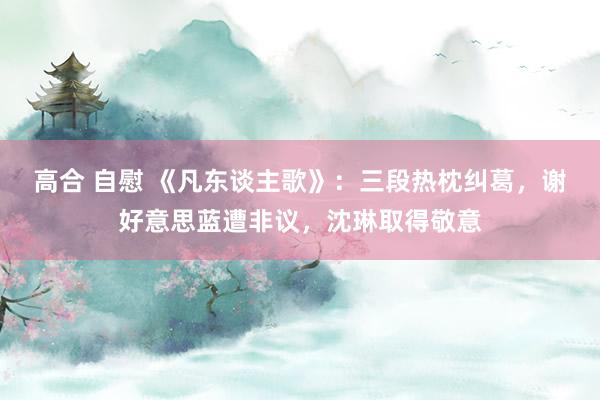 高合 自慰 《凡东谈主歌》：三段热枕纠葛，谢好意思蓝遭非议，沈琳取得敬意