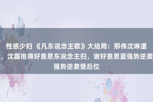 性感少妇 《凡东说念主歌》大结局：那伟沈琳遭受挫败，沈磊抱得好意思东说念主归，谢好意思蓝强势逆袭登后位