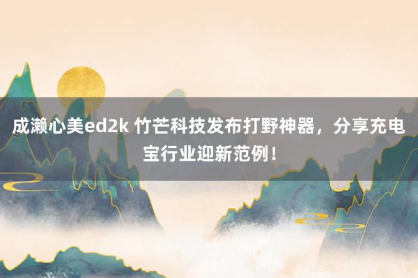 成濑心美ed2k 竹芒科技发布打野神器，分享充电宝行业迎新范例！