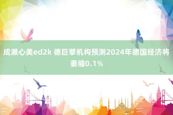 成濑心美ed2k 德巨擘机构预测2024年德国经济将萎缩0.1%