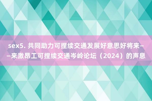 sex5. 共同助力可捏续交通发展好意思好将来——来激昂工可捏续交通岑岭论坛（2024）的声息