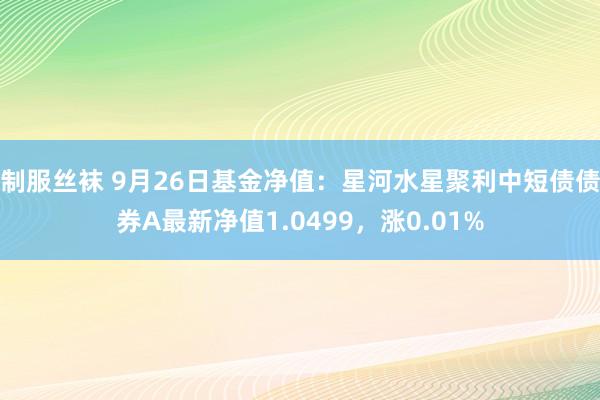 制服丝袜 9月26日基金净值：星河水星聚利中短债债券A最新净值1.0499，涨0.01%