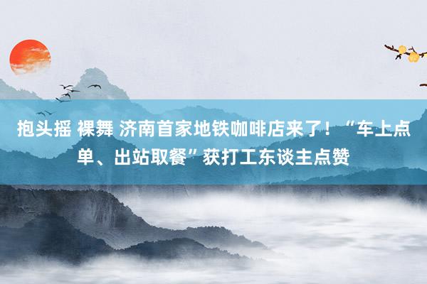 抱头摇 裸舞 济南首家地铁咖啡店来了！“车上点单、出站取餐”获打工东谈主点赞