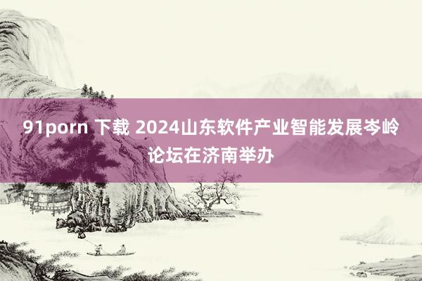 91porn 下载 2024山东软件产业智能发展岑岭论坛在济南举办