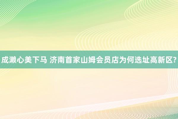 成濑心美下马 济南首家山姆会员店为何选址高新区?