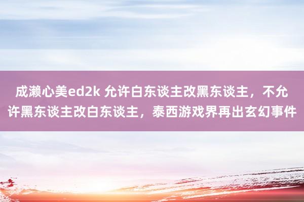 成濑心美ed2k 允许白东谈主改黑东谈主，不允许黑东谈主改白东谈主，泰西游戏界再出玄幻事件