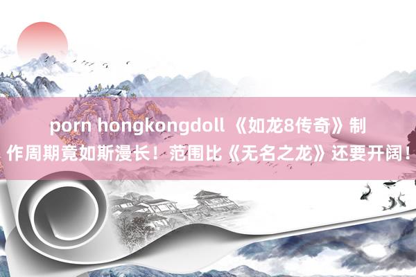 porn hongkongdoll 《如龙8传奇》制作周期竟如斯漫长！范围比《无名之龙》还要开阔！